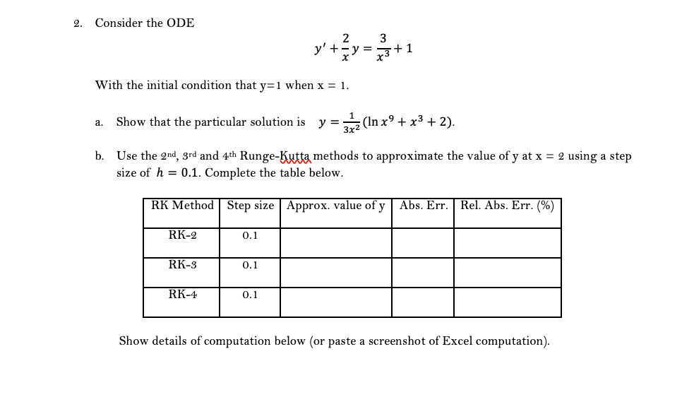 2.
Consider the ODE
3
y' +y =*
With the initial condition that y=1 when x = 1.
Show that the particular solution is
y =
(In x9 + x3 + 2).
а.
b. Use the 2nd, 3rd and 4th Runge-Kutta methods to approximate the value of y at x = 2 using a step
size of h = 0.1. Complete the table below.
RK Method Step size Approx. value of y Abs. Err. Rel. Abs. Err. (%)
RK-2
0.1
RK-3
0.1
RK-4
0.1
Show details of computation below (or paste a screenshot of Excel computation).
