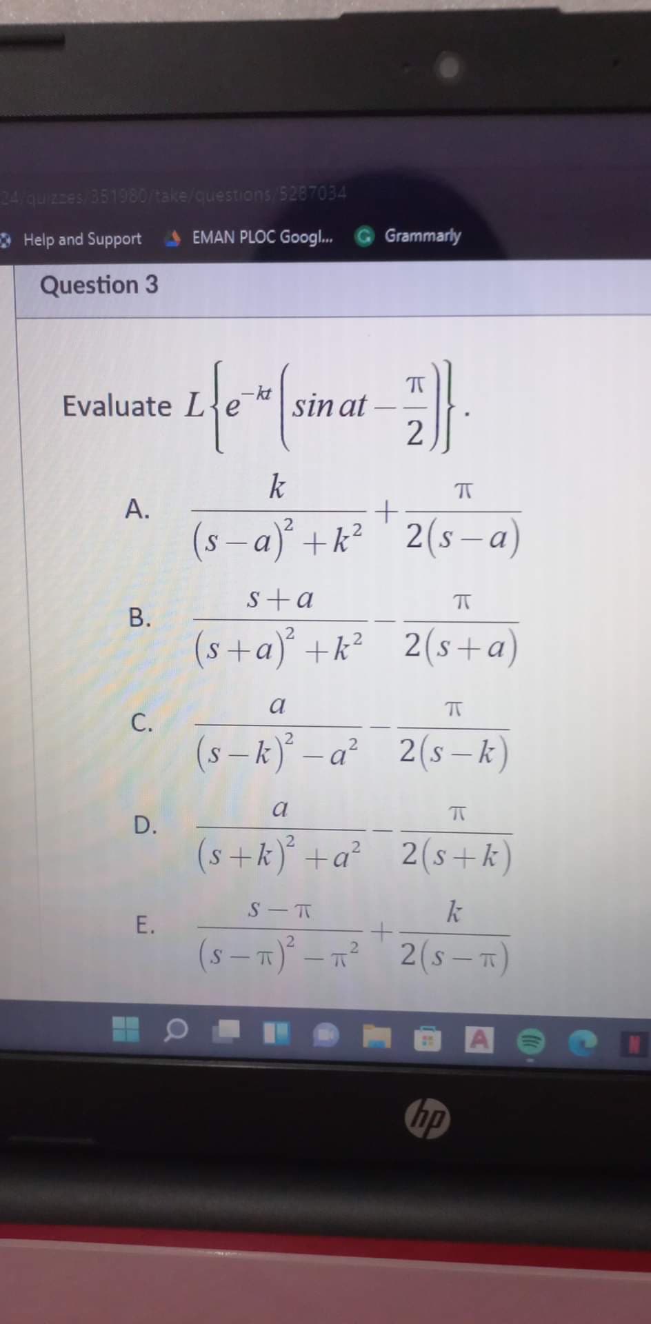 24quizzes 351980/take/questions/5287034
* Help and Support
EMAN PLOC Googl.
Grammarly
Question 3
-kt
Evaluate L{e
sin at
2
k
A.
(s – a)° +k² ' 2(s –a)
s+a
(s+a)° +k² 2(s+a)
a
C.
(s – k) – a² 2(s¬ k)
|
D.
(s+k)° +a² 2(s+k)
k
(s - T)° – n² 2(s– T)
hp
B.
E.
