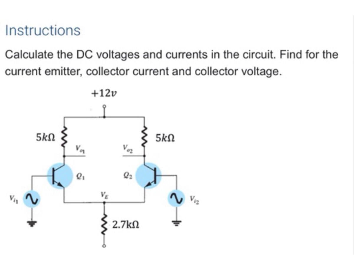 Instructions
Calculate the DC voltages and currents in the circuit. Find for the
current emitter, collector current and collector voltage.
+12v
5kN
5kN
Voz
VE
N Viz
2.7kN
