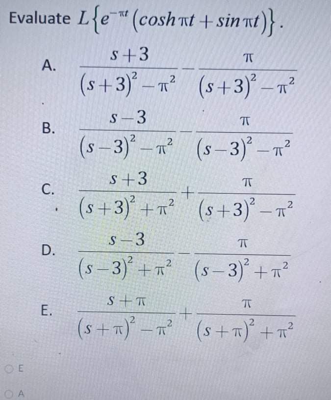Evaluate L{e" (cosh rt + sin nt)} .
s+3
А.
(s+3)-x² (s+3) –n²
S
S-3
В.
(s–3)° -n² (s-3) –n²
S
|
s+3
С.
(s+3) +n (s+3) – n²
|
S -3
D.
(s -3) + (s-3) +²
S
E.
(s+)-T (s+) +n²
2
S
O E
B.
