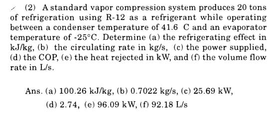 (2) A standard vapor compression system produces 20 tons
of refrigeration using R-12 as a refrigerant while operating
between a condenser temperature of 41.6 C and an evaporator
temperature of -25°C. Determine (a) the refrigerating effect in
kJ/kg, (b) the circulating rate in kg/s, (c) the power supplied,
(d) the COP, (e) the heat rejected in kW, and (f) the volume flow
rate in L/s.
Ans. (a) 100.26 kJ/kg, (b) 0.7022 kg/s, (c) 25.69 kW,
(d) 2.74, (e) 96.09 kW, (f) 92.18 L/s