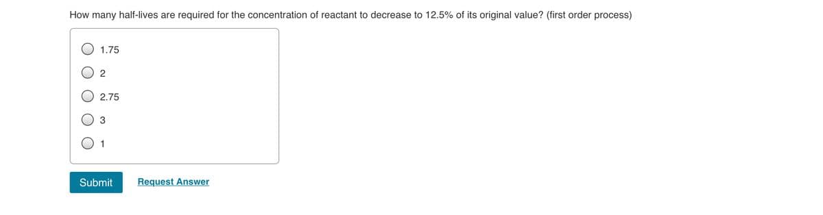 How many half-lives are required for the concentration of reactant to decrease to 12.5% of its original value? (first order process)
1.75
2.75
3
1
Submit
Request Answer
2.
