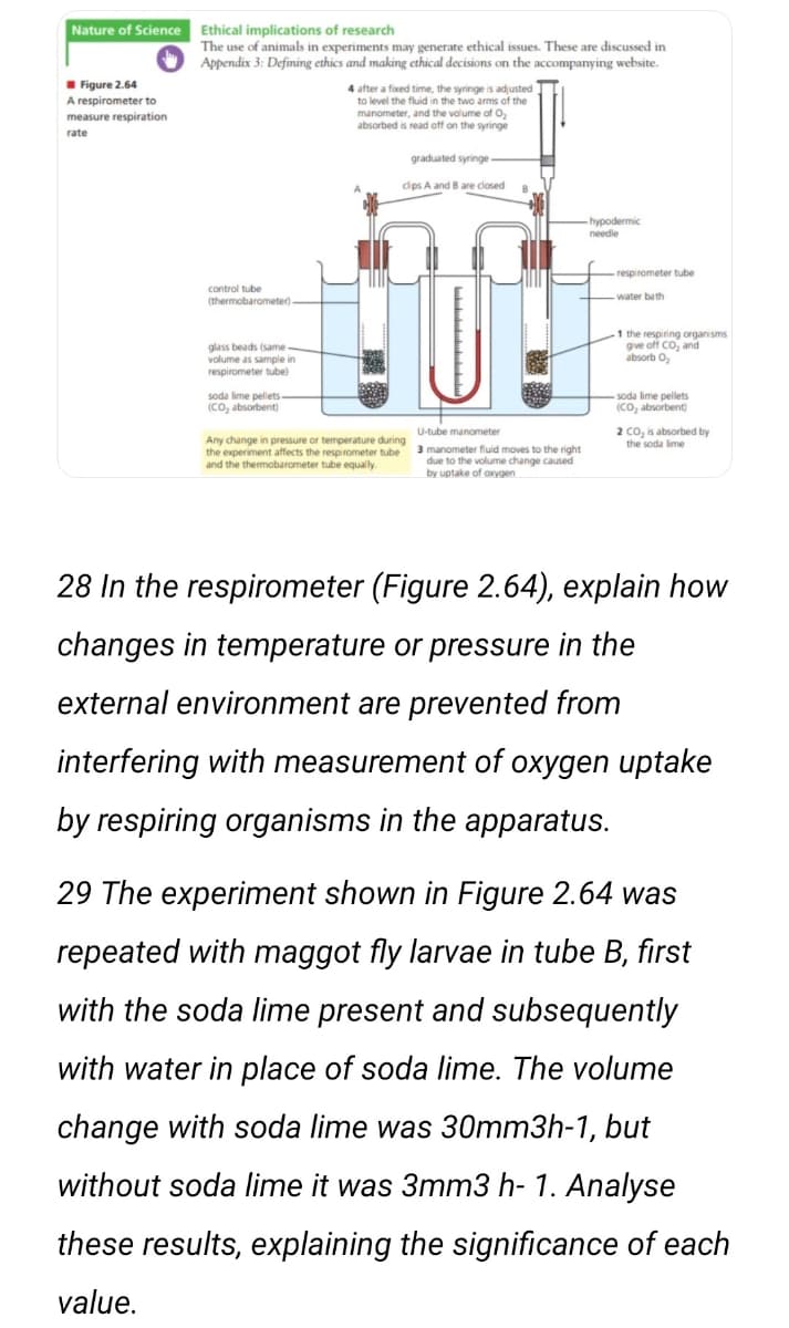 Nature of Science
Ethical implications of research
The use of animals in experiments may generate ethical issues. These are discussed in
Appendix 3: Defining ethics and making ethical decisions on the accompanying website.
I Figure 2.64
4 after a fixed time, the syringe is adjusted
to level the fluid in the two arms of the
manometer, and the volume of O2
absorbed is read off on the syringe
A respirometer to
measure respiration
rate
graduated syringe
cips A and B are closed
-hypodermic
needle
respirometer tube
control tube
water bath
(thermobarometer)
glass beads (same
volume as sample in
respirometer tube)
1 the respiring organisms
give off Co, and
absorb O,
soda lime pellets-
(Co, absorbent)
-soda lime pellets
(CO, absorbent)
2 co, is absorbed by
the soda lime
U-tube manometer
Any change in pressure or temperature during
the experiment affects the respirometer tube
and the thermobarometer tube equally.
3 manometer fluid moves to the right
due to the volume change caused
by uptake of oxygen
28 In the respirometer (Figure 2.64), explain how
changes in temperature or pressure in the
external environment are prevented from
interfering with measurement of oxygen uptake
by respiring organisms in the apparatus.
29 The experiment shown in Figure 2.64 was
repeated with maggot fly larvae in tube B, first
with the soda lime present and subsequently
with water in place of soda lime. The volume
change with soda lime was 30mm3h-1, but
without soda lime it was 3mm3 h- 1. Analyse
these results, explaining the significance of each
value.

