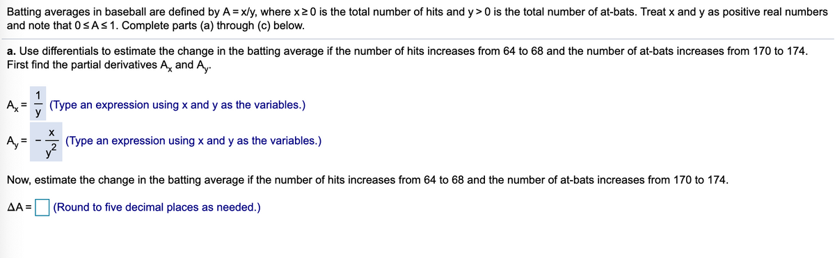 Batting averages in baseball are defined by A = x/y, where x20 is the total number of hits and y> 0 is the total number of at-bats. Treat x and y as positive real numbers
and note that 0<AS1. Complete parts (a) through (c) below.
%3D
a. Use differentials to estimate the change in the batting average if the number of hits increases from 64 to 68 and the number of at-bats increases from 170 to 174.
First find the partial derivatives A, and A,-
1
Ax
(Type an expression using x and y as the variables.)
X
A, =
y?
(Type an expression using x and y as the variables.)
Now, estimate the change in the batting average if the number of hits increases from 64 to 68 and the number of at-bats increases from 170 to 174.
AA =
(Round to five decimal places as needed.)
