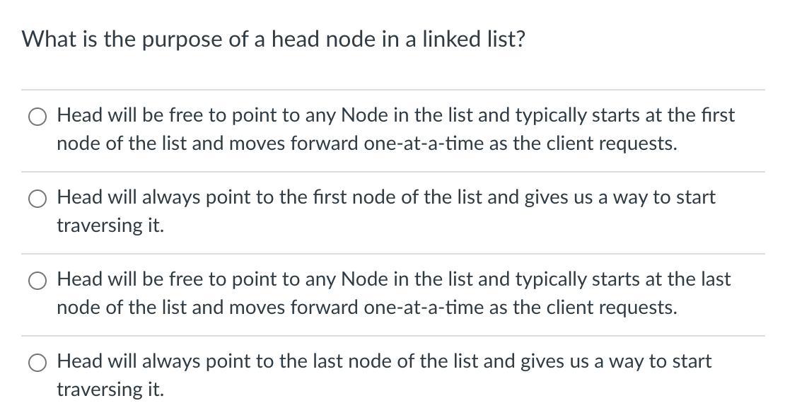 What is the purpose of a head node in a linked list?
Head will be free to point to any Node in the list and typically starts at the first
node of the list and moves forward one-at-a-time as the client requests.
Head will always point to the fırst node of the list and gives us a way to start
traversing it.
Head will be free to point to any Node in the list and typically starts at the last
node of the list and moves forward one-at-a-time as the client requests.
O Head will always point to the last node of the list and gives us a way to start
traversing it.
