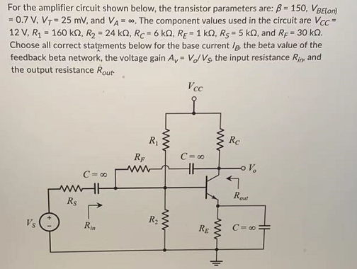 For the amplifier circuit shown below, the transistor parameters are: B- 150, VBElon)
= 0.7 V, V7 = 25 mV, and VA = 00. The component values used in the circuit are Vcc =
12 V, R = 160 k2, R2 = 24 kQ, Rc = 6 kQ, RE = 1 kQ, R5 = 5 kQ, and Rp= 30 k.
Choose all correct statements below for the base current /g, the beta value of the
feedback beta network, the voltage gain A, = VVs, the input resistance Rim and
the output resistance Rout
%3!
Vcc
R1
Rc
RF
C= 00
ww
HH
Vo
C= 00
wwHH
Rout
Rs
R2
Vs
Rin
RE
C= 00 +
