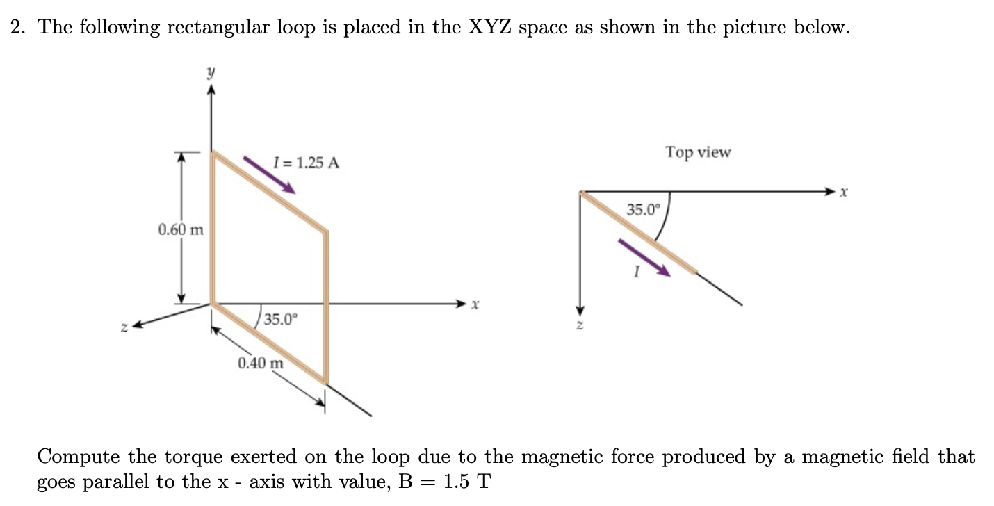 2. The following rectangular loop is placed in the XYZ space as shown in the picture below.
Top view
I= 1.25 A
35.0°
0.60 m
35.0°
0.40 m
Compute the torque exerted on the loop due to the magnetic force produced by a magnetic field that
goes parallel to the x - axis with value, B = 1.5 T
