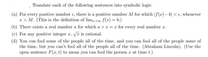 Translate each of the following sentences into symbolic logic.
(a) For every positive number e, there is a positive number M for which f(x) – 6| < €, whenever
x > M. (This is the definition of lim,0 f(x) = b.)
(b) There exists a real number a for which a +a = x for every real number r.
(c) For any positive integer r, Va is rational.
(d) You can fool some of the people all of the time, and you can fool all of the people some of
the time, but you can't fool all of the people all of the time. (Abraham Lincoln). (Use the
open sentence F(x, t) to mean you can fool the person a at time t.)
