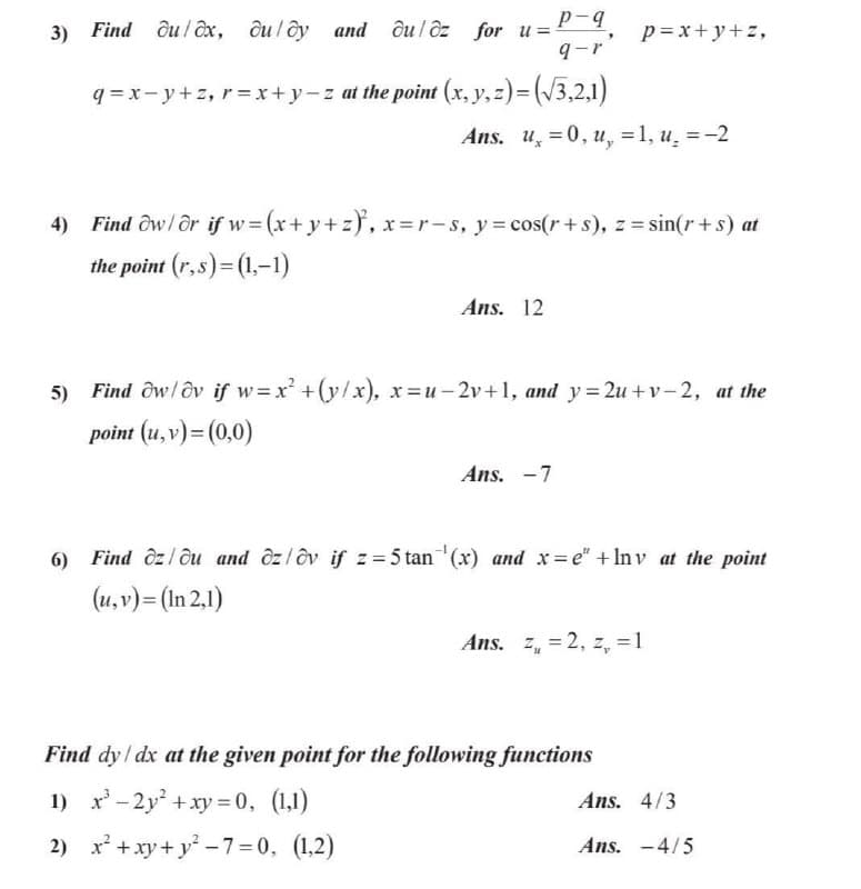 p-4
3) Find ôu/ ôx, ôuloy and ôu / ôz for u=
9-r
p= x+y+z,
q = x- y+z, r= x+y-z at the point (x, y, z)=(/3,2,1)
Ans. u =0, u, =1, u̟ =-2
4) Find ôw/ ôr if w=(x+ y+z}, x=r-s, y= cos(r+s), z = sin(r+s) at
the point (r,s)= (1,-1)
Ans. 12
5)
Find ôw/ôv if w=x +(y/x), x=u-2v+1, and y=2u + v – 2, at the
point (u, v)= (0,0)
Ans. -7
6) Find ôzl ôu and ôzlôv if z=5 tan (x) and x= e" + In v at the point
(u, v)= (In 2,1)
Ans. z, = 2, z, =1
Find dy / dx at the given point for the following functions
1) x - 2y +xy = 0, (1,1)
Ans. 4/3
2) x* +xy+ y* -7=0, (1,2)
Ans. -4/5
