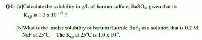 Q4 : [a]Calculate the solubility in g/L of barium sulfate, BaS04, given that its
Ksp is 1.3 x 10 10 ?
[b]What is the molar solubility of barium fluoride BaF, in a solution that is 0.2 M
NaF at 25°C. The Ksp at 25°C is 1.0 x 10°.
