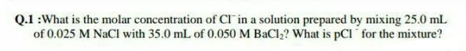 Q.1 :What is the molar concentration of CI in a solution prepared by mixing 25.0 mL
of 0.025 M NaCl with 35.0 mL of 0.050 M BaCl2? What is pCl for the mixture?
