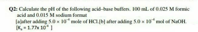 Q2: Calculate the pH of the following acid-base buffers. 100 mL of 0.025 M formic
acid and 0.015 M sodium format
[aļafter adding 5.0 x 10 mole of HCI.[b] after adding 5.0 x 10 mol of NaOH.
[K, = 1.77x 10* )
