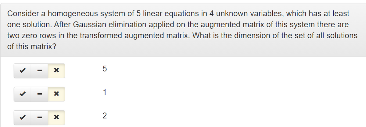 Consider a homogeneous system of 5 linear equations in 4 unknown variables, which has at least
one solution. After Gaussian elimination applied on the augmented matrix of this system there are
two zero rows in the transformed augmented matrix. What is the dimension of the set of all solutions
of this matrix?
1
2
