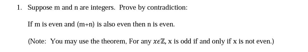 1. Suppose m and n are integers. Prove by contradiction:
If m is even and (m+n) is also even then n is even.
(Note: You may use the theorem, For any xeZ, x is odd if and only if x is not even.)
