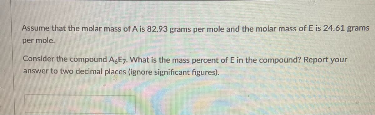 Assume that the molar mass of A is 82.93 grams per mole and the molar mass of E is 24.61 grams
per mole.
Consider the compound A,E7. What is the mass percent of E in the compound? Report your
answer to two decimal places (ignore significant figures).
