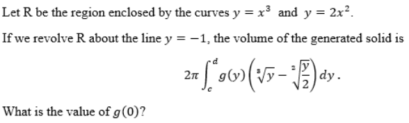 Let R be the region enclosed by the curves y = x³ and y = 2x².
If we revolve R about the line y = -1, the volume of the generated solid is
27 (* 9 ( ) ( √y - ²1) ªy.
2π
What is the value of g (0)?