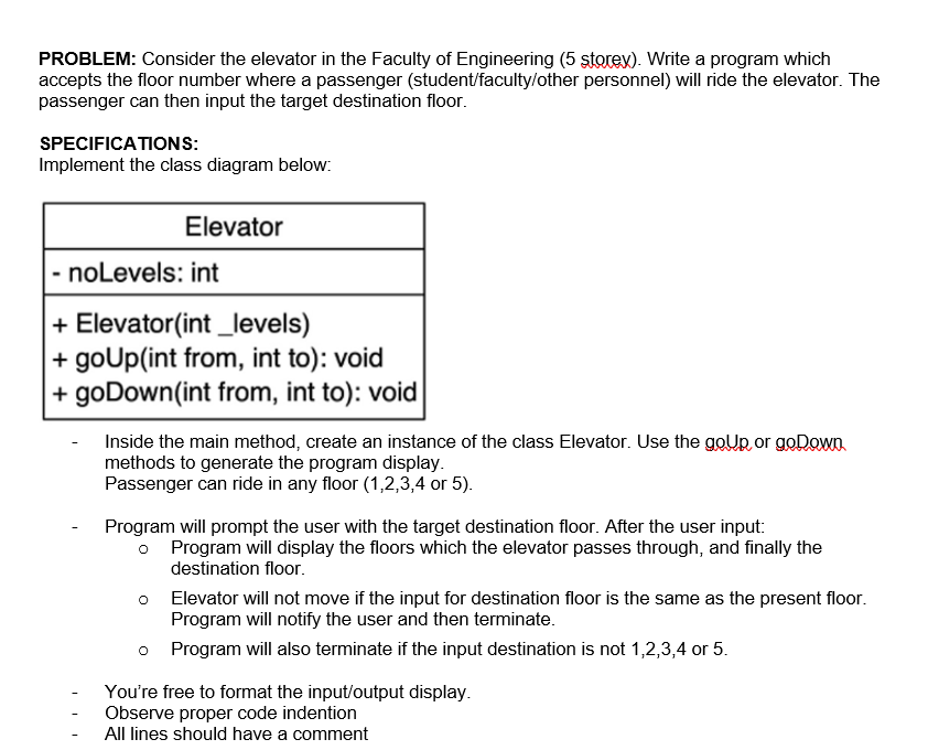 PROBLEM: Consider the elevator in the Faculty of Engineering (5 storex). Write a program which
accepts the floor number where a passenger (student/faculty/other personnel) will ride the elevator. The
passenger can then input the target destination floor.
SPECIFICATIONS:
Implement the class diagram below:
Elevator
- noLevels: int
+ Elevator(int _levels)
+goUp(int from, int to): void
+ goDown(int from, int to): void
Inside the main method, create an instance of the class Elevator. Use the goUp or goDown
methods to generate the program display.
Passenger can ride in any floor (1,2,3,4 or 5).
Program will prompt the user with the target destination floor. After the user input:
o Program will display the floors which the elevator passes through, and finally the
destination floor.
O
Elevator will not move if the input for destination floor is the same as the present floor.
Program will notify the user and then terminate.
o
Program will also terminate if the input destination is not 1,2,3,4 or 5.
You're free to format the input/output display.
Observe proper code indention
All lines should have a comment