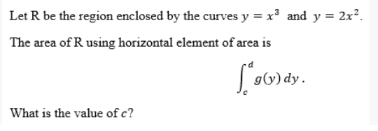 Let R be the region enclosed by the curves y = x³ and y = 2x².
The area of R using horizontal element of area is
g(y) dy.
What is the value of c?