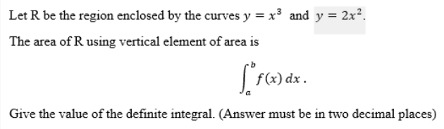 Let R be the region enclosed by the curves y = x³ and y = 2x².
The area of R using vertical element of area is
[*f(x) dx .
Give the value of the definite integral. (Answer must be in two decimal places)