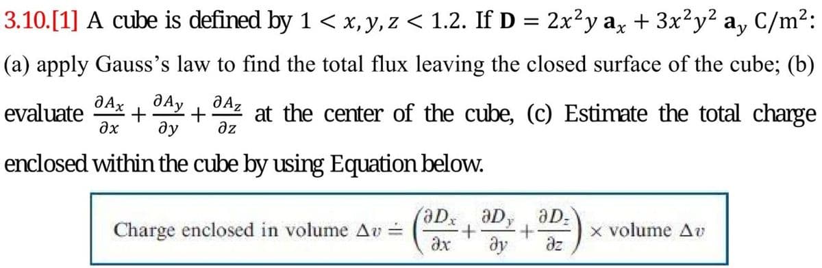 3.10.[1] A cube is defined by 1 < x, y, z < 1.2. If D = 2x²y a, + 3x²y² a, C/m²:
(a) apply Gauss's law to find the total flux leaving the closed surface of the cube; (b)
evaluate
+
ду
at the center of the cube, (c) Estimate the total charge
az
enclosed within the cube by using Equation below.
(aDx aD, aD:
Charge enclosed in volume Av =
ax
x volume Av
ze
