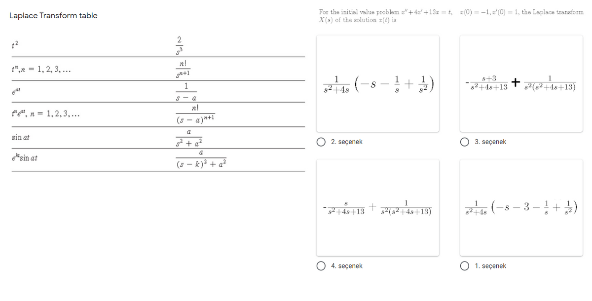 For the initial value problem z"+4x' +13x = t, (0) = -1, 2'(0) = 1, the Laplace transform
X(s) of the solution z(t) is
Laplace Transform table
2
n!
t",n = 1, 2, 3, ...
n+1
s+3
82+4s+13
1
1
1
s2+4s
s2(s²+4s+13)
eat
S - a
n!
*eat, n = 1,2,3,...
(s -
a)2+1
a
sin at
2 + a?
2. seçenek
3. seçenek
a
ele sin at
(s - k)? + a?
(-s - 3 -!+)
1
s2 +4s+13
s2(s²+4s+13)
52+4s
4. seçenek
1. seçenek
