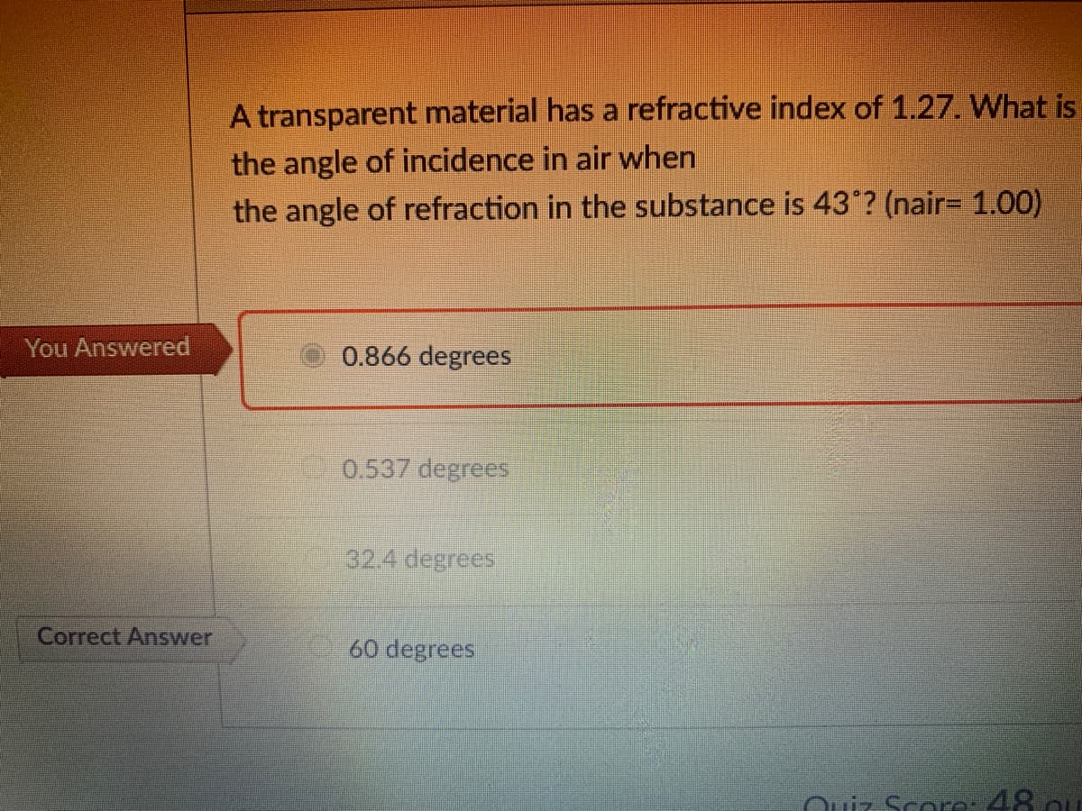 A transparent material has a refractive index of 1.27. What is
the angle of incidence in air when
the angle of refraction in the substance is 43°? (nair= 1.00)
You Answered
0.866 degrees
0.537 degrees
32.4 degrees
Correct Answer
60 degrees
Ouiz Scoro-48 ou
