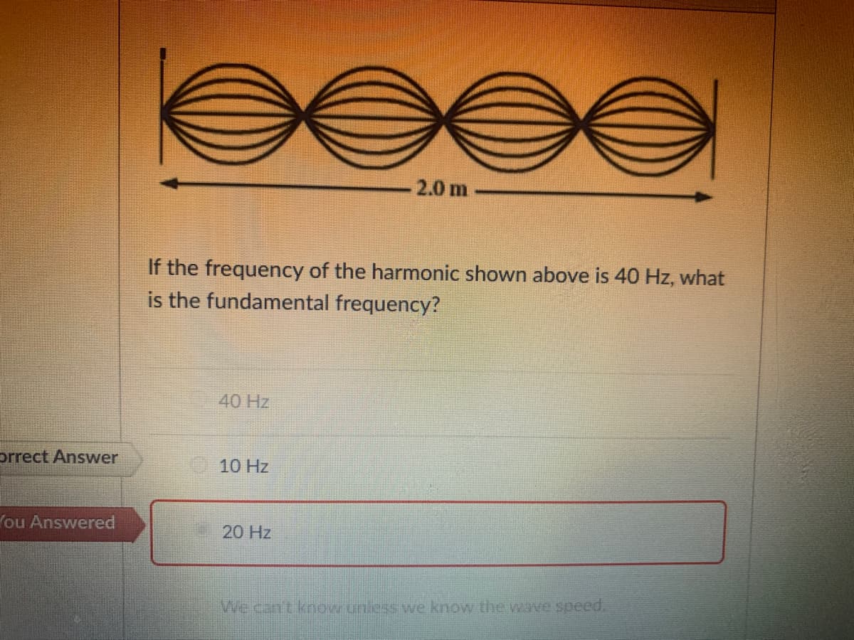 2.0 m
If the frequency of the harmonic shown above is 40 Hz, what
is the fundamental frequency?
40 Hz
prrect Answer
10 Hz
ou Answered
20 Hz
Wecan't know uniess we know the wave speed.
