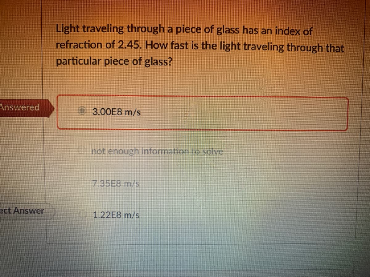 Light traveling through a piece of glass has an index of
refraction of 2.45. How fast is the light traveling through that
particular piece of glass?
Answered
3.00E8 m/s
-not enough information to solve
7.35E8 m/s
ect Answer
1.22E8 m/s.
