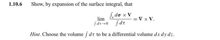 1.10.6
Show, by expansion of the surface integral, that
S, do x Vv x V.
lim
Sdt--0 fdr
Hint. Choose the volume f dt to be a differential volume dx dy dz.
