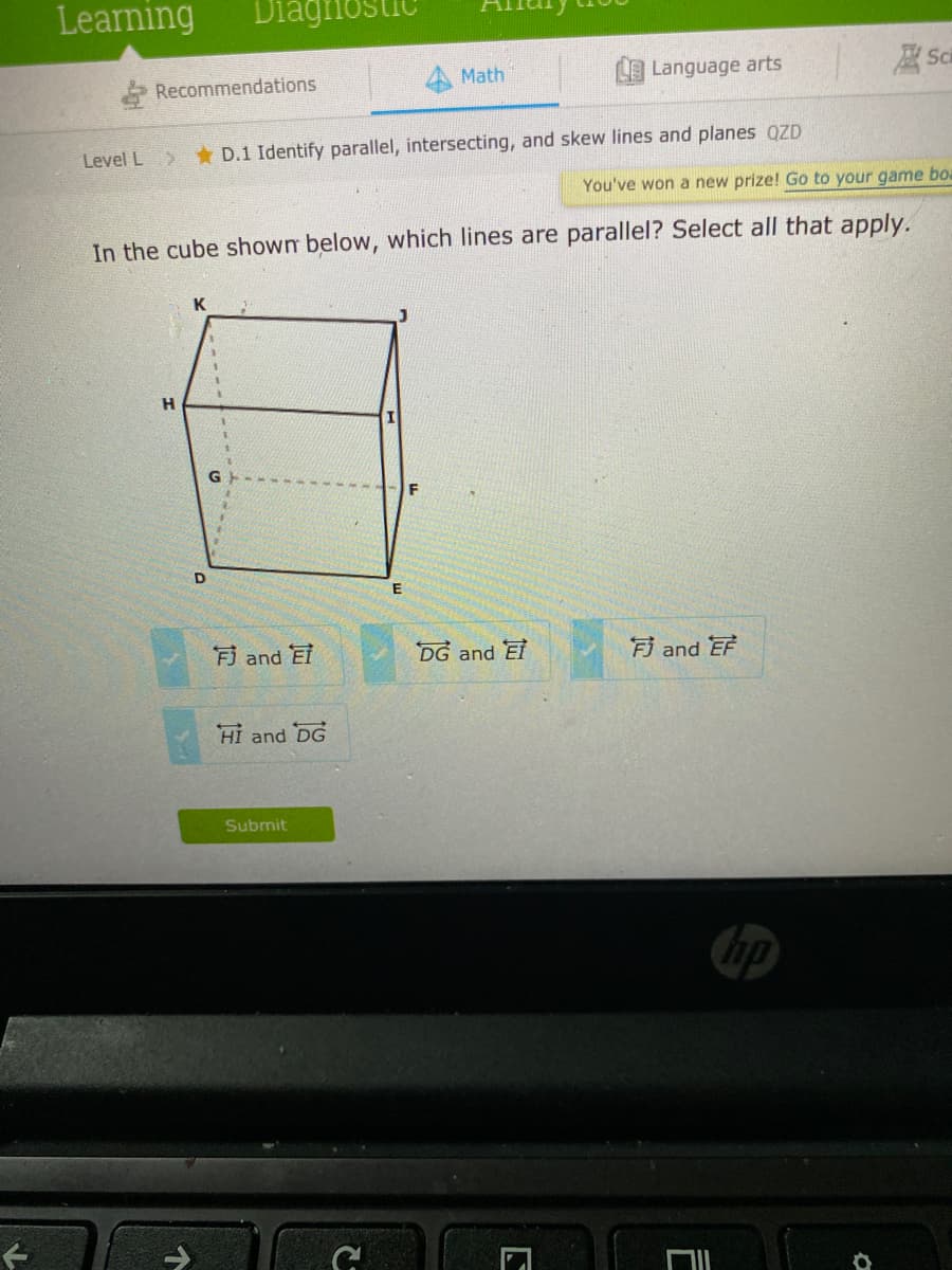 Learning
Recommendations
Math
Language arts
Level L D.1 Identify parallel, intersecting, and skew lines and planes azD
You've won a new prize! Go to your game boa
In the cube shown below, which lines are parallel? Select all that apply.
H.
D
Fi and EI
DG and El
Fi and EF
Hi and DG
Submit
