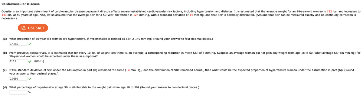 Cardiovascular Disease
Obesity is an important determinant of cardiovascular disease because directly affects several established cardiovascular risk factors, including hypertension and diabetes. It is estimated that the average weight for an 18-year-old woman is 122 lbs. and increases to
143 lbs. at 50 years of age. Also, let us assume that the average SBP for a 50-year-old woman is 124 mm Hg, with a standard deviation of 14 mm Hg, and that SBP is normally distributed. (Assume that SBP can be measured exactly and no continuity correction is
necessary.)
USE SALT
(a) What proportion of 50-year-old women are hypertensive, if hypertension is defined as SBP ≥ 140 mm Hg? (Round your answer to four decimal places.)
0.1265
(b) From previous clinical trials, it is estimated that for every 10 lbs. of weight loss there is, on average, a corresponding reduction in mean SBP of 3 mm Hg. Suppose an average woman did not gain any weight from age 18 to 50. What average SBP (in mm Hg) for
50-year-old women would be expected under these assumptions?
117.7
✓mm Hg
(c) If the standard deviation of SBP under the assumption in part (b) remained the same (14 mm Hg), and the distribution of SBP remained normal, then what would be the expected proportion of hypertensive women under the assumption in part (b)? (Round
your answer to four decimal places.)
0.0556
(d) What percentage of hypertension at age 50 is attributable to the weight gain from age 18 to 50? (Round your answer to two decimal places.)