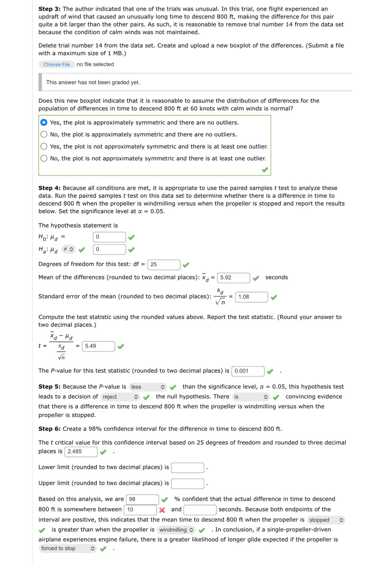 Step 3: The author indicated that one of the trials was unusual. In this trial, one flight experienced an
updraft of wind that caused an unusually long time to descend 800 ft, making the difference for this pair
quite a bit larger than the other pairs. As such, it is reasonable to remove trial number 14 from the data set
because the condition of calm winds was not maintained.
Delete trial number 14 from the data set. Create and upload a new boxplot of the differences. (Submit a file
with a maximum size of 1 MB.)
Choose File no file selected
This answer has not been graded yet.
Does this new boxplot indicate that it is reasonable to assume the distribution of differences for the
population of differences in time to descend 800 ft at 60 knots with calm winds is normal?
Yes, the plot is approximately symmetric and there are no outliers.
No, the plot is approximately symmetric and there are no outliers.
Yes, the plot is not approximately symmetric and there is at least one outlier.
No, the plot is not approximately symmetric and there is at least one outlier.
Step 4: Because all conditions are met, it is appropriate to use the paired samples t test to analyze these
data. Run the paired samples t test on this data set to determine whether there is a difference in time to
descend 800 ft when the propeller is windmilling versus when the propeller is stopped and report the results
below. Set the significance level at a = 0.05.
The hypothesis statement is
но на
0
Ha: Md #
=
Degrees of freedom for this test: df = 25
Mean of the differences (rounded to two decimal places): xd
=
t =
Standard error of the mean (rounded to two decimal places):
0
хо-на
Compute the test statistic using the rounded values above. Report the test statistic. (Round your answer to
two decimal places.)
5.92
sd = 5.49
√n
The P-value for this test statistic (rounded to two decimal places) is 0.001
1.08
Step 5: Because the P-value is less
leads to a decision of reject
î
seconds
than the significance level, a = 0.05, this hypothesis test
the null hypothesis. There is
convincing evidence
î
that there is a difference in time to descend 800 ft when the propeller is windmilling versus when the
propeller is stopped.
Step 6: Create a 98% confidence interval for the difference in time to descend 800 ft.
The t critical value for this confidence interval based on 25 degrees of freedom and rounded to three decimal
places is 2.485
Lower limit (rounded to two decimal places) is
Upper limit (rounded to two decimal places) is
Based on this analysis, we are 98
% confident that the actual difference in time to descend
800 ft is somewhere between 10
X and
seconds. Because both endpoints of the
interval are positive, this indicates that the mean time to descend 800 ft when the propeller is stopped î
is greater than when the propeller is windmilling ✔ . In conclusion, if a single-propeller-driven
airplane experiences engine failure, there is a greater likelihood of longer glide expected if the propeller is
forced to stop