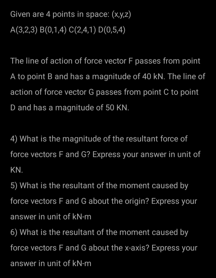 Given are 4 points in space: (x,y,z)
A(3,2,3) B(0,1,4) C(2,4,1) D(0,5,4)
The line of action of force vector F passes from point
A to point B and has a magnitude of 40 kN. The line of
action of force vector G passes from point C to point
D and has a magnitude of 50 KN.
4) What is the magnitude of the resultant force of
force vectors F and G? Express your answer in unit of
KN.
5) What is the resultant of the moment caused by
force vectors F and G about the origin? Express your
answer in unit of kN-m
6) What is the resultant of the moment caused by
force vectors F and G about the x-axis? Express your
answer in unit of kN-m