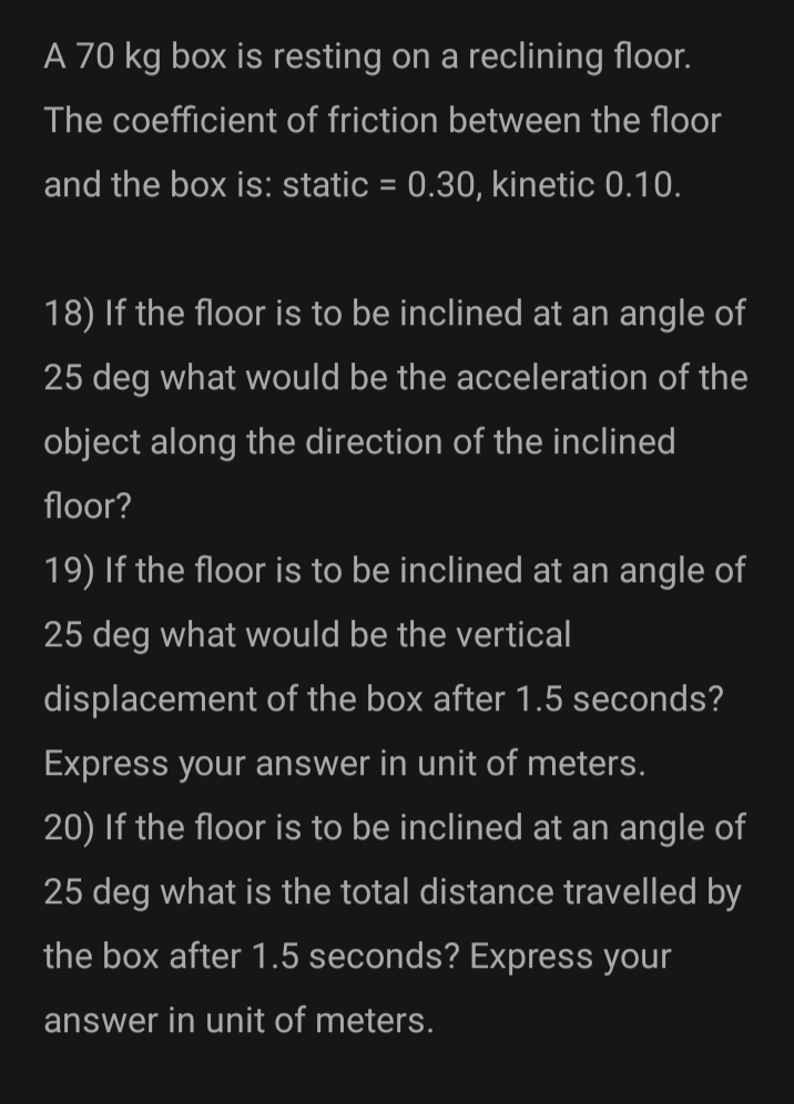 A 70 kg box is resting on a reclining floor.
The coefficient of friction between the floor
and the box is: static = 0.30, kinetic 0.10.
18) If the floor is to be inclined at an angle of
25 deg what would be the acceleration of the
object along the direction of the inclined
floor?
19) If the floor is to be inclined at an angle of
25 deg what would be the vertical
displacement of the box after 1.5 seconds?
Express your answer in unit of meters.
20) If the floor is to be inclined at an angle of
25 deg what is the total distance travelled by
the box after 1.5 seconds? Express your
answer in unit of meters.