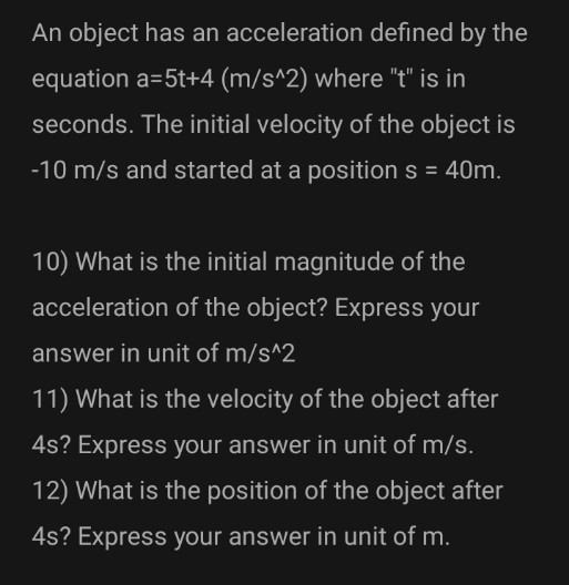 An object has an acceleration defined by the
equation a=5t+4 (m/s^2) where "t" is in
seconds. The initial velocity of the object is
-10 m/s and started at a position s = 40m.
10) What is the initial magnitude of the
acceleration of the object? Express your
answer in unit of m/s^2
11) What is the velocity of the object after
4s? Express your answer in unit of m/s.
12) What is the position of the object after
4s? Express your answer in unit of m.