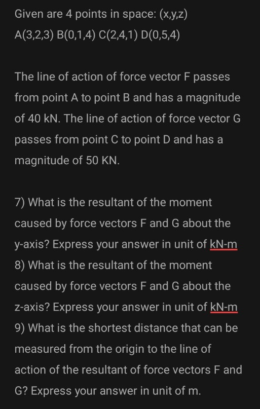Given are 4 points in space: (x,y,z)
A(3,2,3) B(0,1,4) C(2,4,1) D(0,5,4)
The line of action of force vector F passes
from point A to point B and has a magnitude
of 40 kN. The line of action of force vector G
passes from point C to point D and has a
magnitude of 50 KN.
7) What is the resultant of the moment
caused by force vectors F and G about the
y-axis? Express your answer in unit of kN-m
8) What is the resultant of the moment
caused by force vectors F and G about the
z-axis? Express your answer in unit of kN-m
9) What is the shortest distance that can be
measured from the origin to the line of
action of the resultant of force vectors F and
G? Express your answer in unit of m.