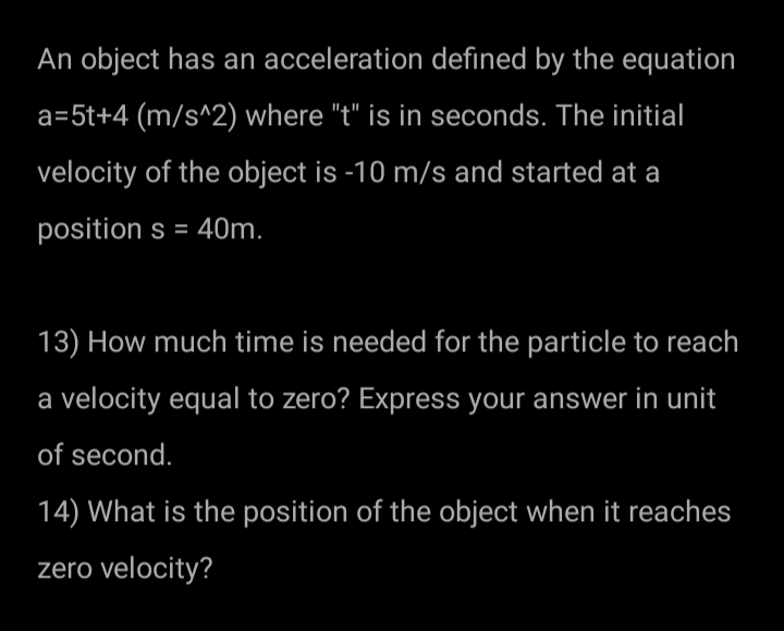 An object has an acceleration defined by the equation
a=5t+4 (m/s^2) where "t" is in seconds. The initial
velocity of the object is -10 m/s and started at a
position s = 40m.
13) How much time is needed for the particle to reach
a velocity equal to zero? Express your answer in unit
of second.
14) What is the position of the object when it reaches
zero velocity?