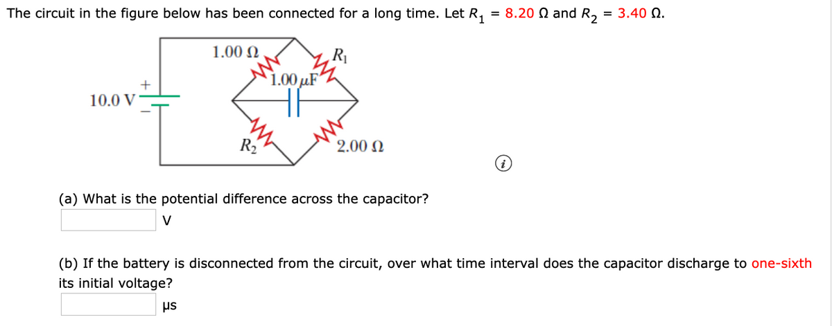 The circuit in the figure below has been connected for a long time. Let R, = 8.20 Q and R, = 3.40 N.
1.00 N
1.00 µF
10.0 V
R2
2.00 N
(a) What is the potential difference across the capacitor?
V
(b) If the battery is disconnected from the circuit, over what time interval does the capacitor discharge to one-sixth
its initial voltage?
us
