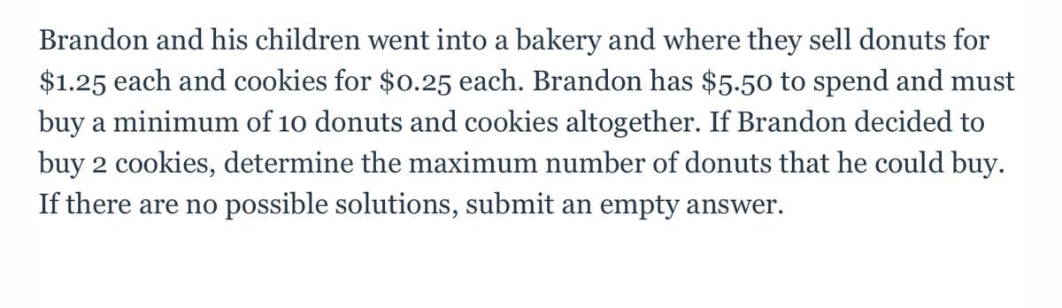 Brandon and his children went into a bakery and where they sell donuts for
$1.25 each and cookies for $0.25 each. Brandon has $5.50 to spend and must
buy a minimum of 10 donuts and cookies altogether. If Brandon decided to
buy 2 cookies, determine the maximum number of donuts that he could buy.
If there are no possible solutions, submit an empty answer.
