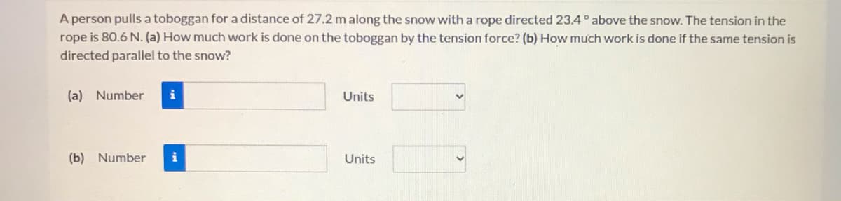 A person pulls a toboggan for a distance of 27.2 m along the snow with a rope directed 23.4 ° above the snow. The tension in the
rope is 80.6 N. (a) How much work is done on the toboggan by the tension force? (b) How much work is done if the same tension is
directed parallel to the snow?
(a) Number
i
Units
(b) Number
Units
