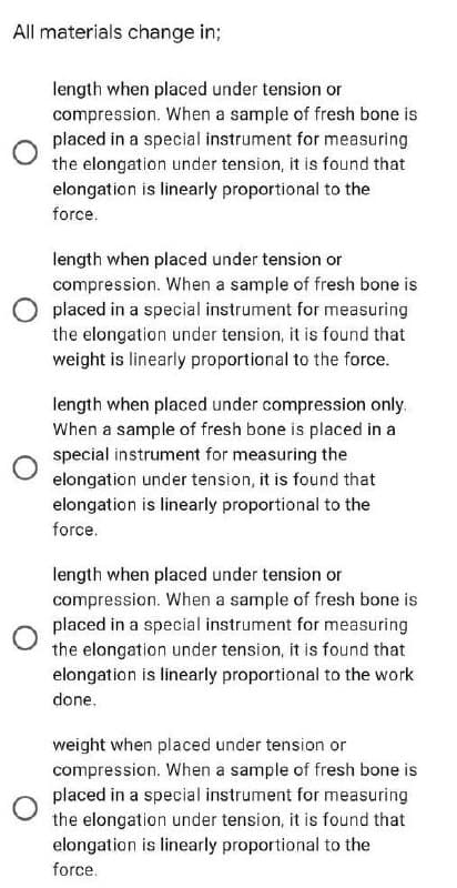 All materials change in;
length when placed under tension or
compression. When a sample of fresh bone is
placed in a special instrument for measuring
the elongation under tension, it is found that
elongation is linearly proportional to the
force.
length when placed under tension or
compression. When a sample of fresh bone is
placed in a special instrument for measuring
the elongation under tension, it is found that
weight is linearly proportional to the force.
length when placed under compression only.
When a sample of fresh bone is placed in a
special instrument for measuring the
elongation under tension, it is found that
elongation is linearly proportional to the
force.
length when placed under tension or
compression. When a sample of fresh bone is
placed in a special instrument for measuring
the elongation under tension, it is found that
elongation is linearly proportional to the work
done.
weight when placed under tension or
compression. When a sample of fresh bone is
placed in a special instrument for measuring
the elongation under tension, it is found that
elongation is linearly proportional to the
force.