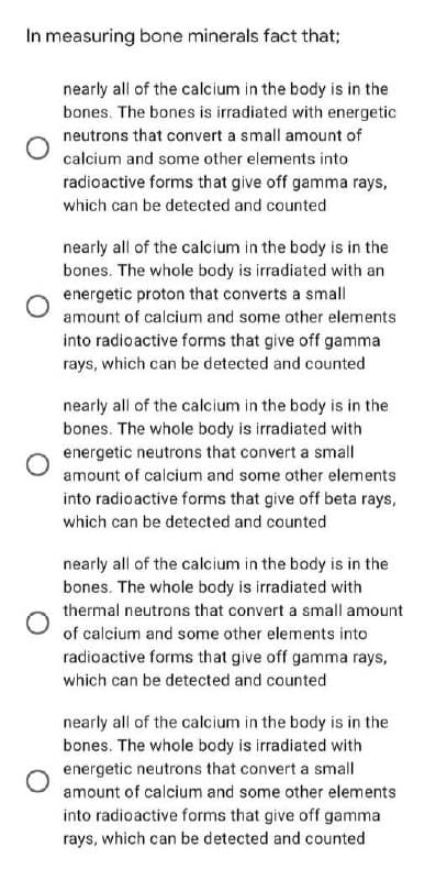 In measuring bone minerals fact that;
nearly all of the calcium in the body is in the
bones. The bones is irradiated with energetic
neutrons that convert a small amount of
calcium and some other elements into
radioactive forms that give off gamma rays,
which can be detected and counted
nearly all of the calcium in the body is in the
bones. The whole body is irradiated with an
energetic proton that converts a small
amount of calcium and some other elements
into radioactive forms that give off gamma
rays, which can be detected and counted
nearly all of the calcium in the body is in the
bones. The whole body is irradiated with
energetic neutrons that convert a small
amount of calcium and some other elements
into radioactive forms that give off beta rays,
which can be detected and counted
nearly all of the calcium in the body is in the
bones. The whole body is irradiated with
thermal neutrons that convert a small amount
of calcium and some other elements into
radioactive forms that give off gamma rays,
which can be detected and counted
nearly all of the calcium in the body is in the
bones. The whole body is irradiated with
energetic neutrons that convert a small
amount of calcium and some other elements
into radioactive forms that give off gamma
rays, which can be detected and counted