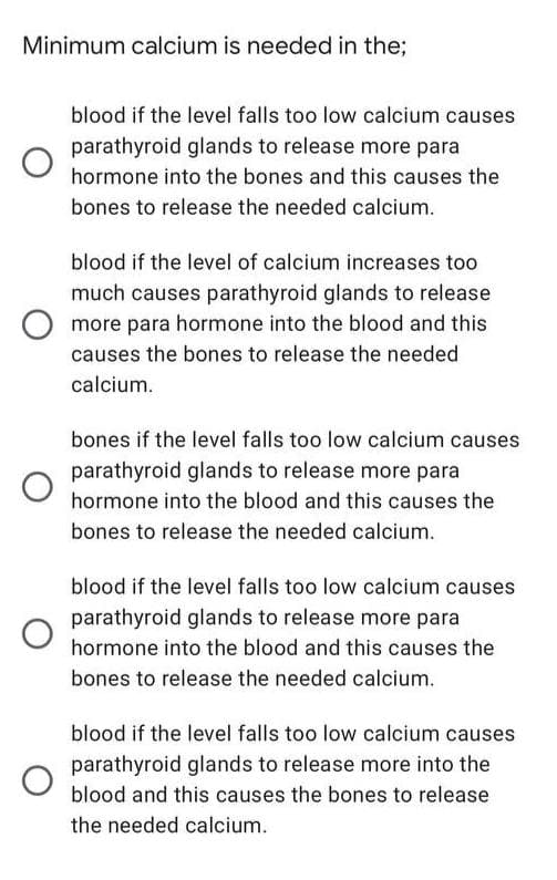 Minimum calcium is needed in the;
blood if the level falls too low calcium causes
parathyroid glands to release more para
hormone into the bones and this causes the
bones to release the needed calcium.
blood if the level of calcium increases too
much causes parathyroid glands to release
more para hormone into the blood and this
causes the bones to release the needed
calcium.
bones if the level falls too low calcium causes
parathyroid glands to release more para
hormone into the blood and this causes the
bones to release the needed calcium.
blood if the level falls too low calcium causes
parathyroid glands to release more para
hormone into the blood and this causes the
bones to release the needed calcium.
blood if the level falls too low calcium causes
parathyroid glands to release more into the
blood and this causes the bones to release
the needed calcium.