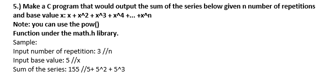 5.) Make a C program that would output the sum of the series below given n number of repetitions
and base value x: x + x^2 + x^3 + x^4 +.. +x^n
Note: you can use the pow()
Function under the math.h library.
Sample:
Input number of repetition: 3 //n
Input base value: 5 //x
Sum of the series: 155 //5+ 5^2 + 5^3
