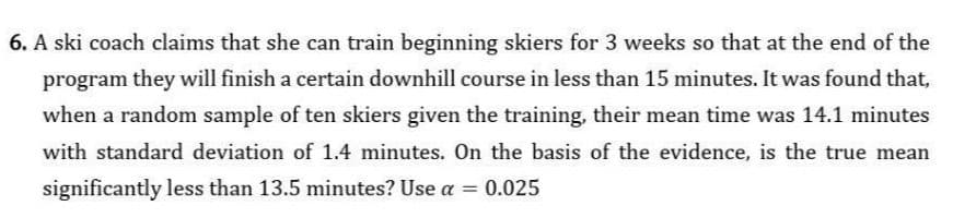 6. A ski coach claims that she can train beginning skiers for 3 weeks so that at the end of the
program they will finish a certain downhill course in less than 15 minutes. It was found that,
when a random sample of ten skiers given the training, their mean time was 14.1 minutes
with standard deviation of 1.4 minutes. On the basis of the evidence, is the true mean
significantly less than 13.5 minutes? Use a = 0.025
