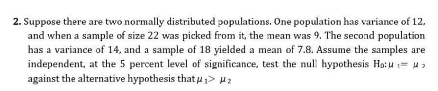 2. Suppose there are two normally distributed populations. One population has variance of 12,
and when a sample of size 22 was picked from it, the mean was 9. The second population
has a variance of 14, and a sample of 18 yielded a mean of 7.8. Assume the samples are
independent, at the 5 percent level of significance, test the null hypothesis Ho:u 1= 2
against the alternative hypothesis that u 1> H2
