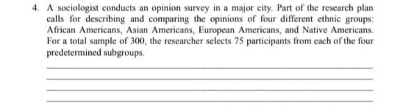 4. A sociologist conducts an opinion survey in a major city. Part of the research plan
calls for describing and comparing the opinions of four different ethnic groups:
African Americans, Asian Americans, European Americans, and Native Americans.
For a total sample of 300, the researcher selects 75 participants from cach of the four
predetermined subgroups.
