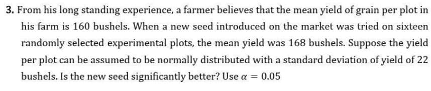 3. From his long standing experience, a farmer believes that the mean yield of grain per plot in
his farm is 160 bushels. When a new seed introduced on the market was tried on sixteen
randomly selected experimental plots, the mean yield was 168 bushels. Suppose the yield
per plot can be assumed to be normally distributed with a standard deviation of yield of 22
bushels. Is the new seed significantly better? Use a = 0.05
