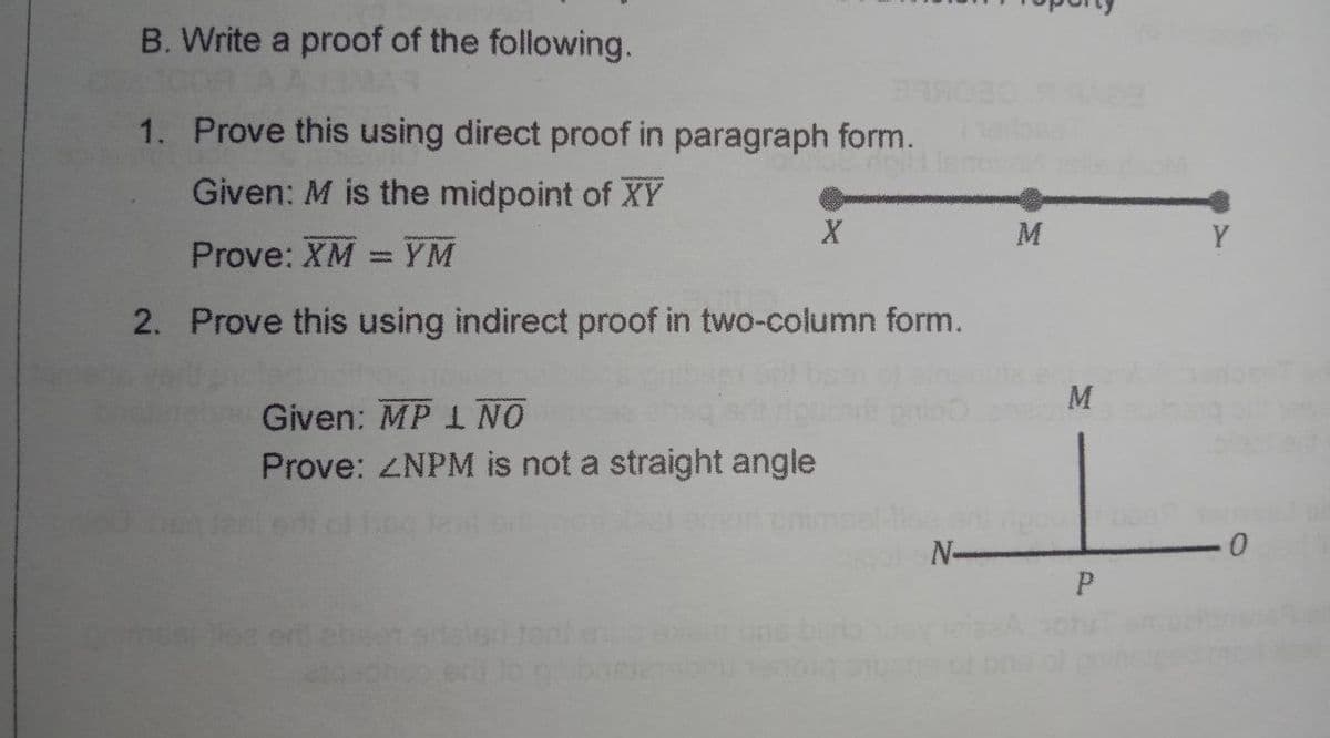 B. Write a proof of the following.
AAMAR
1. Prove this using direct proof in paragraph form.
Given: M is the midpoint of XY
M
Y
Prove: XM = YM
2. Prove this using indirect proof in two-column form.
M
Given: MP 1 NO
Prove: ZNPM is not a straight angle
N-
ne
