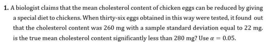 1. A biologist claims that the mean cholesterol content of chicken eggs can be reduced by giving
a special diet to chickens. When thirty-six eggs obtained in this way were tested, it found out
that the cholesterol content was 260 mg with a sample standard deviation equal to 22 mg.
is the true mean cholesterol content significantly less than 280 mg? Use a = 0.05.
